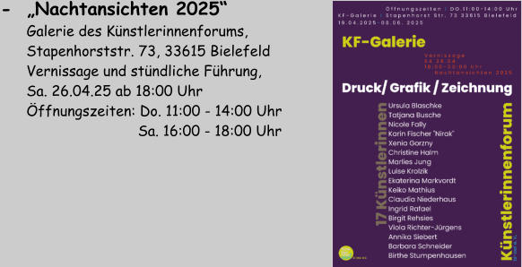 -  „Nachtansichten 2025“         Galerie des Künstlerinnenforums,        Stapenhorststr. 73, 33615 Bielefeld       Vernissage und stündliche Führung,        Sa. 26.04.25 ab 18:00 Uhr       Öffnungszeiten: Do. 11:00 - 14:00 Uhr                                 Sa. 16:00 - 18:00 Uhr