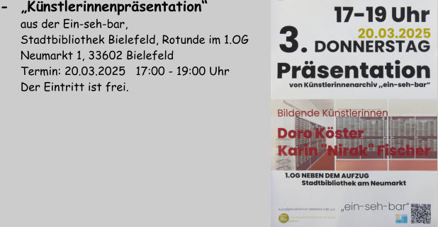 -  „Künstlerinnenpräsentation“          aus der Ein-seh-bar,        Stadtbibliothek Bielefeld, Rotunde im 1.OG       Neumarkt 1, 33602 Bielefeld       Termin: 20.03.2025   17:00 - 19:00 Uhr       Der Eintritt ist frei.