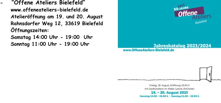 -    Offene Ateliers Bielefeld      www.offeneateliers-bielefeld.de      Atelierffnung am 19. und 20. August      Rahnsdorfer Weg 12, 33619 Bielefeld      ffnungszeiten:       Samstag 14:00 Uhr - 19:00  Uhr      Sonntag 11:00 Uhr - 19:00 Uhr