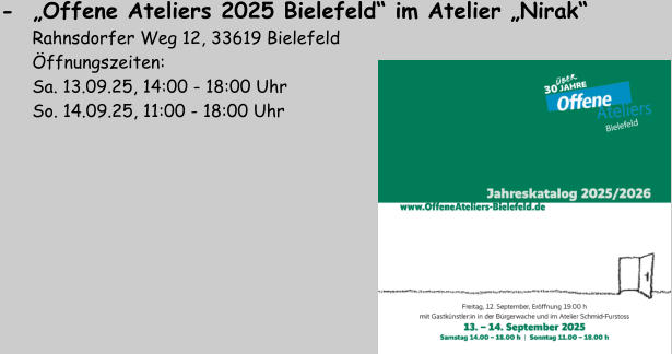 -  „Offene Ateliers 2025 Bielefeld“ im Atelier „Nirak“         Rahnsdorfer Weg 12, 33619 Bielefeld       Öffnungszeiten:        Sa. 13.09.25, 14:00 - 18:00 Uhr       So. 14.09.25, 11:00 - 18:00 Uhr