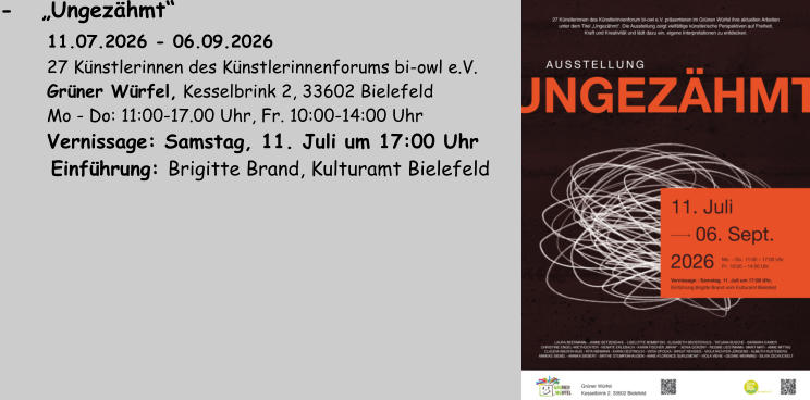 -   „Ungezähmt“      11.07.2026 - 06.09.2026          27 Künstlerinnen des Künstlerinnenforums bi-owl e.V.          Grüner Würfel, Kesselbrink 2, 33602 Bielefeld          Mo - Do: 11:00-17.00 Uhr, Fr. 10:00-14:00 Uhr          Vernissage: Samstag, 11. Juli um 17:00 Uhr       Einführung: Brigitte Brand, Kulturamt Bielefeld