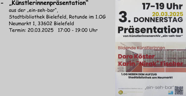 -  „Künstlerinnenpräsentation“          aus der „ein-seh-bar“,        Stadtbibliothek Bielefeld, Rotunde im 1.OG       Neumarkt 1, 33602 Bielefeld       Termin: 20.03.2025   17:00 - 19:00 Uhr